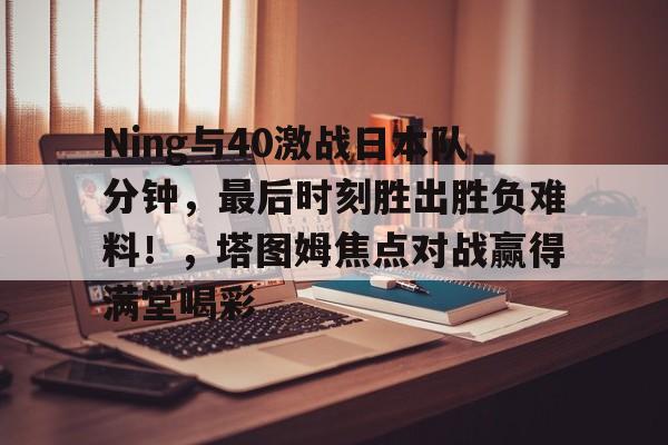 爱游戏体育官网-关于Ning与40激战日本队分钟，最后时刻胜出胜负难料！，塔图姆焦点对战赢得满堂喝彩的信息-爱游戏体育官网